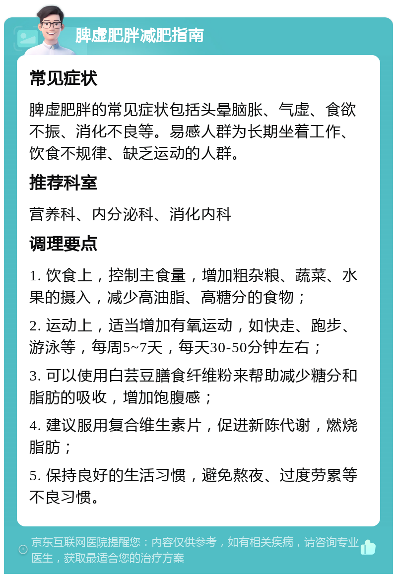 脾虚肥胖减肥指南 常见症状 脾虚肥胖的常见症状包括头晕脑胀、气虚、食欲不振、消化不良等。易感人群为长期坐着工作、饮食不规律、缺乏运动的人群。 推荐科室 营养科、内分泌科、消化内科 调理要点 1. 饮食上，控制主食量，增加粗杂粮、蔬菜、水果的摄入，减少高油脂、高糖分的食物； 2. 运动上，适当增加有氧运动，如快走、跑步、游泳等，每周5~7天，每天30-50分钟左右； 3. 可以使用白芸豆膳食纤维粉来帮助减少糖分和脂肪的吸收，增加饱腹感； 4. 建议服用复合维生素片，促进新陈代谢，燃烧脂肪； 5. 保持良好的生活习惯，避免熬夜、过度劳累等不良习惯。