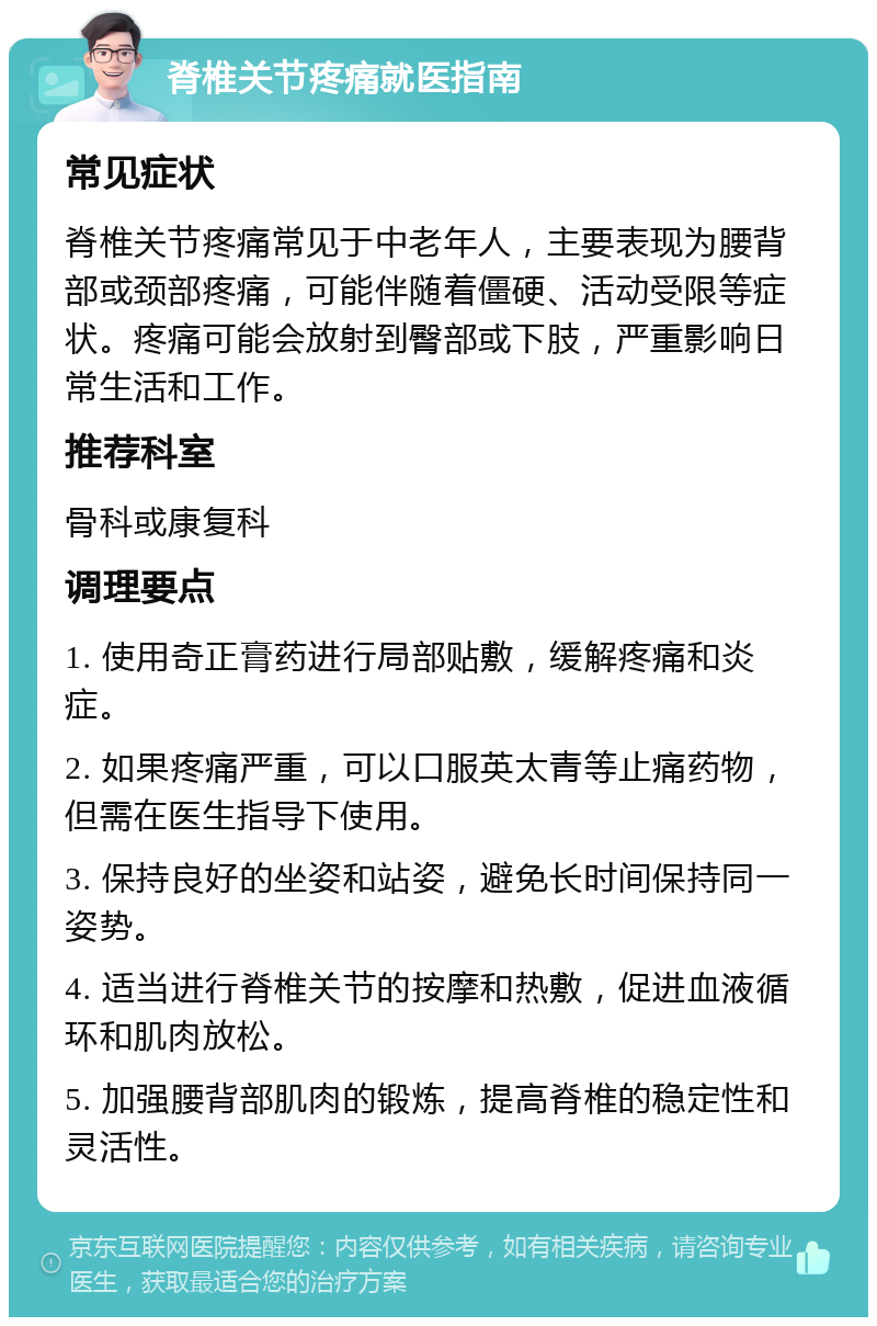 脊椎关节疼痛就医指南 常见症状 脊椎关节疼痛常见于中老年人，主要表现为腰背部或颈部疼痛，可能伴随着僵硬、活动受限等症状。疼痛可能会放射到臀部或下肢，严重影响日常生活和工作。 推荐科室 骨科或康复科 调理要点 1. 使用奇正膏药进行局部贴敷，缓解疼痛和炎症。 2. 如果疼痛严重，可以口服英太青等止痛药物，但需在医生指导下使用。 3. 保持良好的坐姿和站姿，避免长时间保持同一姿势。 4. 适当进行脊椎关节的按摩和热敷，促进血液循环和肌肉放松。 5. 加强腰背部肌肉的锻炼，提高脊椎的稳定性和灵活性。