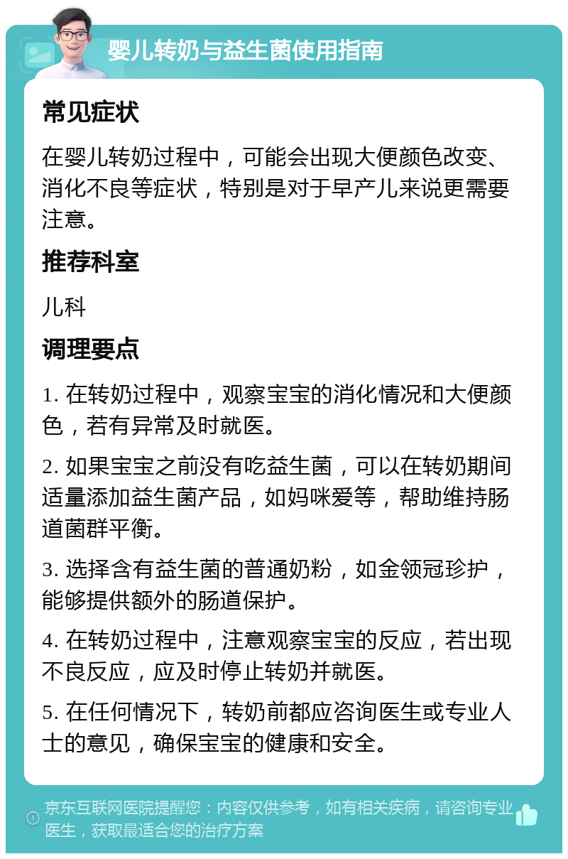 婴儿转奶与益生菌使用指南 常见症状 在婴儿转奶过程中，可能会出现大便颜色改变、消化不良等症状，特别是对于早产儿来说更需要注意。 推荐科室 儿科 调理要点 1. 在转奶过程中，观察宝宝的消化情况和大便颜色，若有异常及时就医。 2. 如果宝宝之前没有吃益生菌，可以在转奶期间适量添加益生菌产品，如妈咪爱等，帮助维持肠道菌群平衡。 3. 选择含有益生菌的普通奶粉，如金领冠珍护，能够提供额外的肠道保护。 4. 在转奶过程中，注意观察宝宝的反应，若出现不良反应，应及时停止转奶并就医。 5. 在任何情况下，转奶前都应咨询医生或专业人士的意见，确保宝宝的健康和安全。