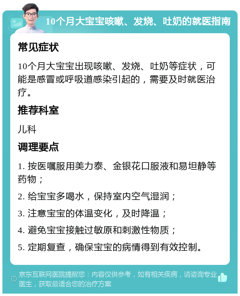 10个月大宝宝咳嗽、发烧、吐奶的就医指南 常见症状 10个月大宝宝出现咳嗽、发烧、吐奶等症状，可能是感冒或呼吸道感染引起的，需要及时就医治疗。 推荐科室 儿科 调理要点 1. 按医嘱服用美力泰、金银花口服液和易坦静等药物； 2. 给宝宝多喝水，保持室内空气湿润； 3. 注意宝宝的体温变化，及时降温； 4. 避免宝宝接触过敏原和刺激性物质； 5. 定期复查，确保宝宝的病情得到有效控制。