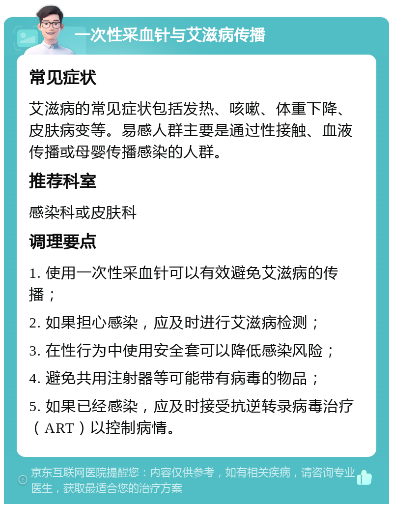 一次性采血针与艾滋病传播 常见症状 艾滋病的常见症状包括发热、咳嗽、体重下降、皮肤病变等。易感人群主要是通过性接触、血液传播或母婴传播感染的人群。 推荐科室 感染科或皮肤科 调理要点 1. 使用一次性采血针可以有效避免艾滋病的传播； 2. 如果担心感染，应及时进行艾滋病检测； 3. 在性行为中使用安全套可以降低感染风险； 4. 避免共用注射器等可能带有病毒的物品； 5. 如果已经感染，应及时接受抗逆转录病毒治疗（ART）以控制病情。