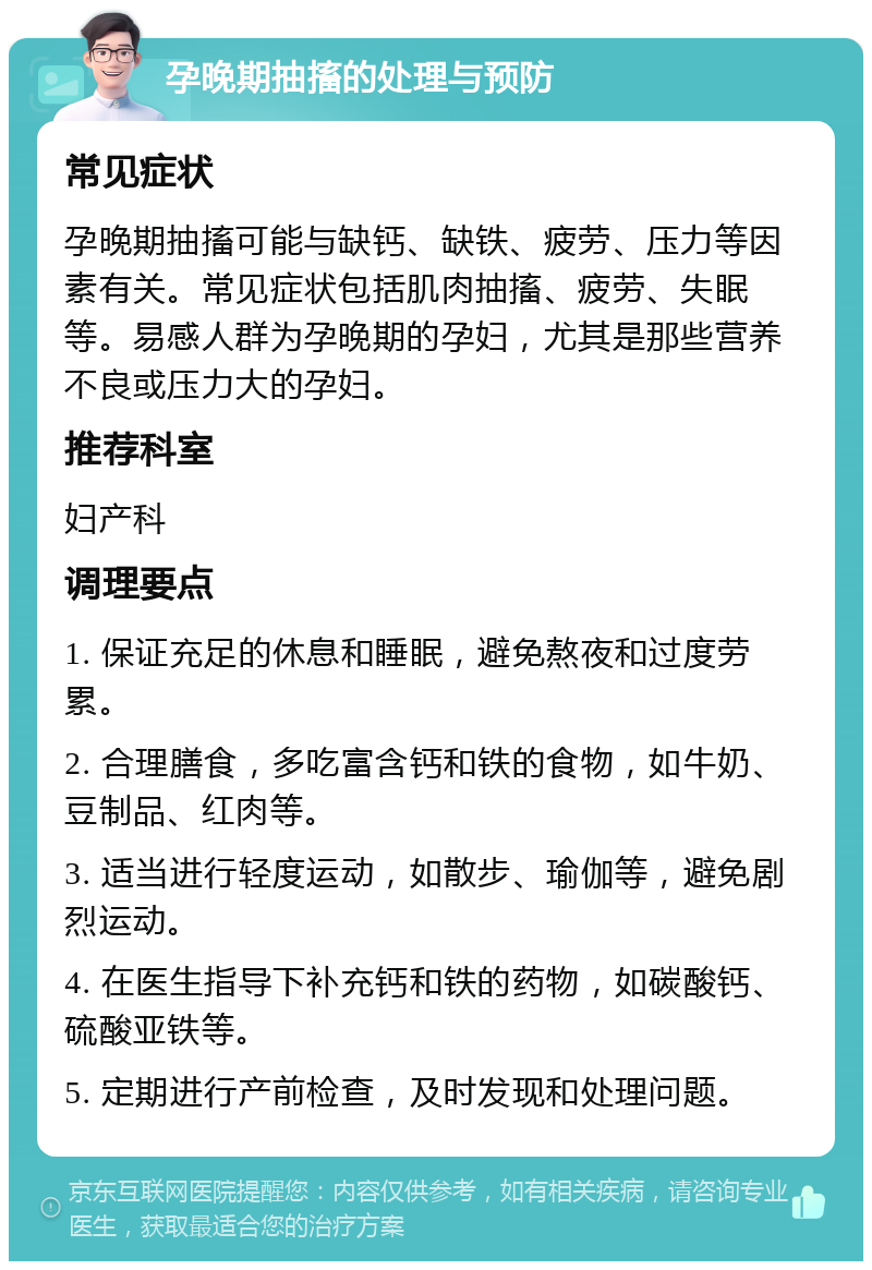 孕晚期抽搐的处理与预防 常见症状 孕晚期抽搐可能与缺钙、缺铁、疲劳、压力等因素有关。常见症状包括肌肉抽搐、疲劳、失眠等。易感人群为孕晚期的孕妇，尤其是那些营养不良或压力大的孕妇。 推荐科室 妇产科 调理要点 1. 保证充足的休息和睡眠，避免熬夜和过度劳累。 2. 合理膳食，多吃富含钙和铁的食物，如牛奶、豆制品、红肉等。 3. 适当进行轻度运动，如散步、瑜伽等，避免剧烈运动。 4. 在医生指导下补充钙和铁的药物，如碳酸钙、硫酸亚铁等。 5. 定期进行产前检查，及时发现和处理问题。