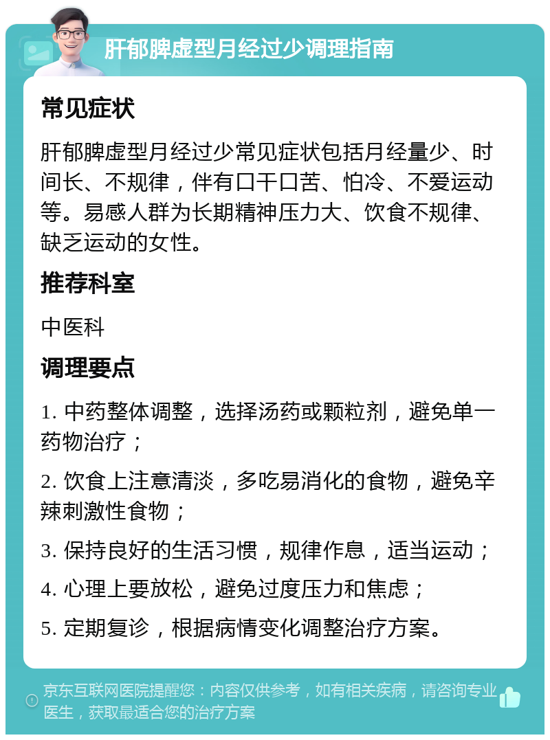 肝郁脾虚型月经过少调理指南 常见症状 肝郁脾虚型月经过少常见症状包括月经量少、时间长、不规律，伴有口干口苦、怕冷、不爱运动等。易感人群为长期精神压力大、饮食不规律、缺乏运动的女性。 推荐科室 中医科 调理要点 1. 中药整体调整，选择汤药或颗粒剂，避免单一药物治疗； 2. 饮食上注意清淡，多吃易消化的食物，避免辛辣刺激性食物； 3. 保持良好的生活习惯，规律作息，适当运动； 4. 心理上要放松，避免过度压力和焦虑； 5. 定期复诊，根据病情变化调整治疗方案。