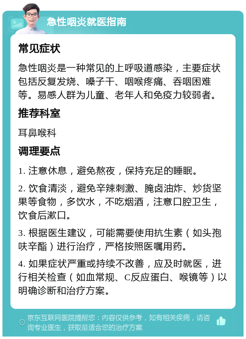 急性咽炎就医指南 常见症状 急性咽炎是一种常见的上呼吸道感染，主要症状包括反复发烧、嗓子干、咽喉疼痛、吞咽困难等。易感人群为儿童、老年人和免疫力较弱者。 推荐科室 耳鼻喉科 调理要点 1. 注意休息，避免熬夜，保持充足的睡眠。 2. 饮食清淡，避免辛辣刺激、腌卤油炸、炒货坚果等食物，多饮水，不吃烟酒，注意口腔卫生，饮食后漱口。 3. 根据医生建议，可能需要使用抗生素（如头孢呋辛酯）进行治疗，严格按照医嘱用药。 4. 如果症状严重或持续不改善，应及时就医，进行相关检查（如血常规、C反应蛋白、喉镜等）以明确诊断和治疗方案。