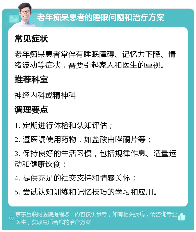 老年痴呆患者的睡眠问题和治疗方案 常见症状 老年痴呆患者常伴有睡眠障碍、记忆力下降、情绪波动等症状，需要引起家人和医生的重视。 推荐科室 神经内科或精神科 调理要点 1. 定期进行体检和认知评估； 2. 遵医嘱使用药物，如盐酸曲唑酮片等； 3. 保持良好的生活习惯，包括规律作息、适量运动和健康饮食； 4. 提供充足的社交支持和情感关怀； 5. 尝试认知训练和记忆技巧的学习和应用。