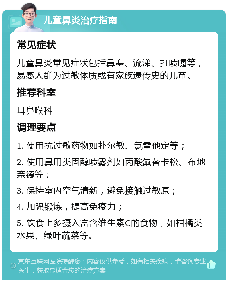 儿童鼻炎治疗指南 常见症状 儿童鼻炎常见症状包括鼻塞、流涕、打喷嚏等，易感人群为过敏体质或有家族遗传史的儿童。 推荐科室 耳鼻喉科 调理要点 1. 使用抗过敏药物如扑尔敏、氯雷他定等； 2. 使用鼻用类固醇喷雾剂如丙酸氟替卡松、布地奈德等； 3. 保持室内空气清新，避免接触过敏原； 4. 加强锻炼，提高免疫力； 5. 饮食上多摄入富含维生素C的食物，如柑橘类水果、绿叶蔬菜等。