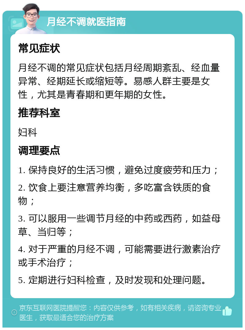 月经不调就医指南 常见症状 月经不调的常见症状包括月经周期紊乱、经血量异常、经期延长或缩短等。易感人群主要是女性，尤其是青春期和更年期的女性。 推荐科室 妇科 调理要点 1. 保持良好的生活习惯，避免过度疲劳和压力； 2. 饮食上要注意营养均衡，多吃富含铁质的食物； 3. 可以服用一些调节月经的中药或西药，如益母草、当归等； 4. 对于严重的月经不调，可能需要进行激素治疗或手术治疗； 5. 定期进行妇科检查，及时发现和处理问题。