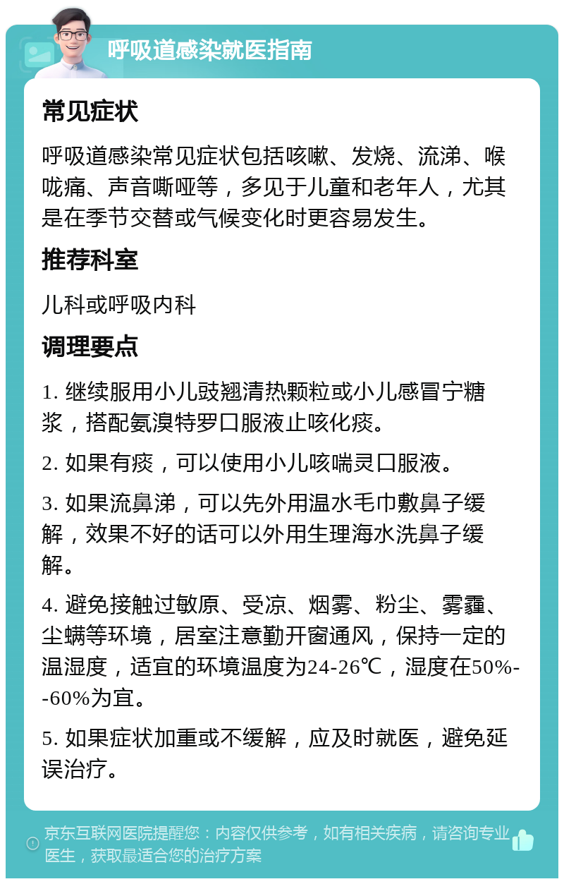 呼吸道感染就医指南 常见症状 呼吸道感染常见症状包括咳嗽、发烧、流涕、喉咙痛、声音嘶哑等，多见于儿童和老年人，尤其是在季节交替或气候变化时更容易发生。 推荐科室 儿科或呼吸内科 调理要点 1. 继续服用小儿豉翘清热颗粒或小儿感冒宁糖浆，搭配氨溴特罗口服液止咳化痰。 2. 如果有痰，可以使用小儿咳喘灵口服液。 3. 如果流鼻涕，可以先外用温水毛巾敷鼻子缓解，效果不好的话可以外用生理海水洗鼻子缓解。 4. 避免接触过敏原、受凉、烟雾、粉尘、雾霾、尘螨等环境，居室注意勤开窗通风，保持一定的温湿度，适宜的环境温度为24-26℃，湿度在50%--60%为宜。 5. 如果症状加重或不缓解，应及时就医，避免延误治疗。