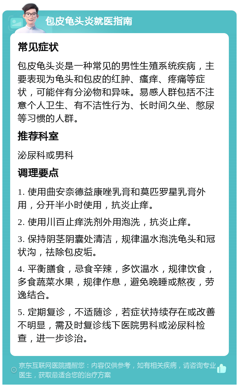 包皮龟头炎就医指南 常见症状 包皮龟头炎是一种常见的男性生殖系统疾病，主要表现为龟头和包皮的红肿、瘙痒、疼痛等症状，可能伴有分泌物和异味。易感人群包括不注意个人卫生、有不洁性行为、长时间久坐、憋尿等习惯的人群。 推荐科室 泌尿科或男科 调理要点 1. 使用曲安奈德益康唑乳膏和莫匹罗星乳膏外用，分开半小时使用，抗炎止痒。 2. 使用川百止痒洗剂外用泡洗，抗炎止痒。 3. 保持阴茎阴囊处清洁，规律温水泡洗龟头和冠状沟，祛除包皮垢。 4. 平衡膳食，忌食辛辣，多饮温水，规律饮食，多食蔬菜水果，规律作息，避免晚睡或熬夜，劳逸结合。 5. 定期复诊，不适随诊，若症状持续存在或改善不明显，需及时复诊线下医院男科或泌尿科检查，进一步诊治。