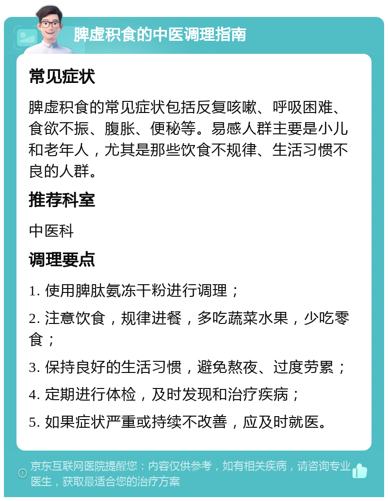 脾虚积食的中医调理指南 常见症状 脾虚积食的常见症状包括反复咳嗽、呼吸困难、食欲不振、腹胀、便秘等。易感人群主要是小儿和老年人，尤其是那些饮食不规律、生活习惯不良的人群。 推荐科室 中医科 调理要点 1. 使用脾肽氨冻干粉进行调理； 2. 注意饮食，规律进餐，多吃蔬菜水果，少吃零食； 3. 保持良好的生活习惯，避免熬夜、过度劳累； 4. 定期进行体检，及时发现和治疗疾病； 5. 如果症状严重或持续不改善，应及时就医。