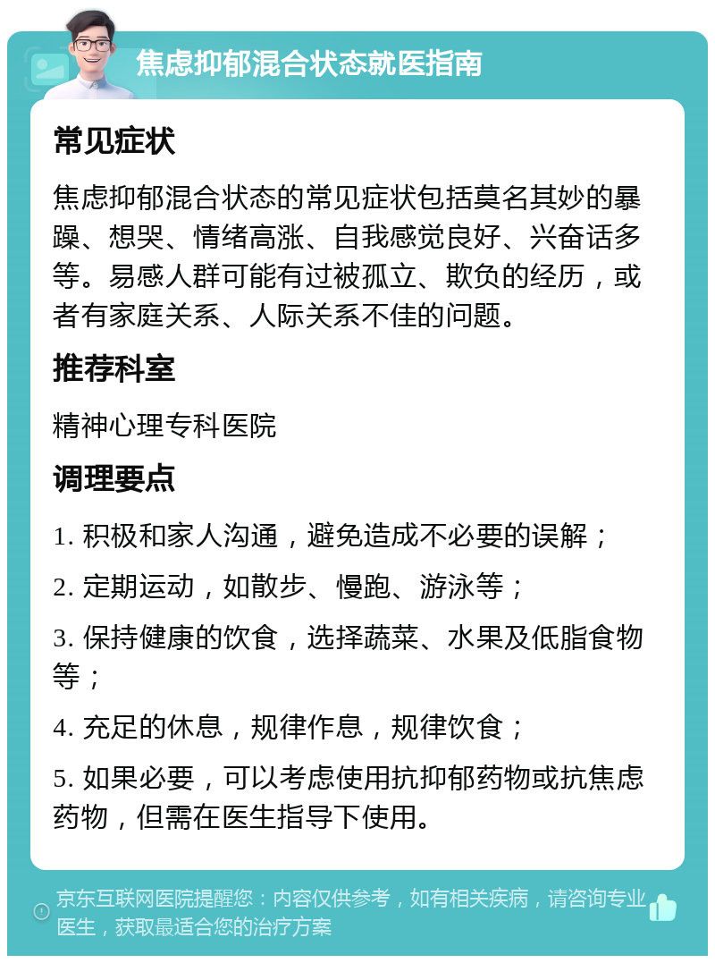 焦虑抑郁混合状态就医指南 常见症状 焦虑抑郁混合状态的常见症状包括莫名其妙的暴躁、想哭、情绪高涨、自我感觉良好、兴奋话多等。易感人群可能有过被孤立、欺负的经历，或者有家庭关系、人际关系不佳的问题。 推荐科室 精神心理专科医院 调理要点 1. 积极和家人沟通，避免造成不必要的误解； 2. 定期运动，如散步、慢跑、游泳等； 3. 保持健康的饮食，选择蔬菜、水果及低脂食物等； 4. 充足的休息，规律作息，规律饮食； 5. 如果必要，可以考虑使用抗抑郁药物或抗焦虑药物，但需在医生指导下使用。