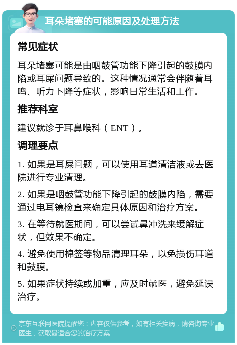 耳朵堵塞的可能原因及处理方法 常见症状 耳朵堵塞可能是由咽鼓管功能下降引起的鼓膜内陷或耳屎问题导致的。这种情况通常会伴随着耳鸣、听力下降等症状，影响日常生活和工作。 推荐科室 建议就诊于耳鼻喉科（ENT）。 调理要点 1. 如果是耳屎问题，可以使用耳道清洁液或去医院进行专业清理。 2. 如果是咽鼓管功能下降引起的鼓膜内陷，需要通过电耳镜检查来确定具体原因和治疗方案。 3. 在等待就医期间，可以尝试鼻冲洗来缓解症状，但效果不确定。 4. 避免使用棉签等物品清理耳朵，以免损伤耳道和鼓膜。 5. 如果症状持续或加重，应及时就医，避免延误治疗。