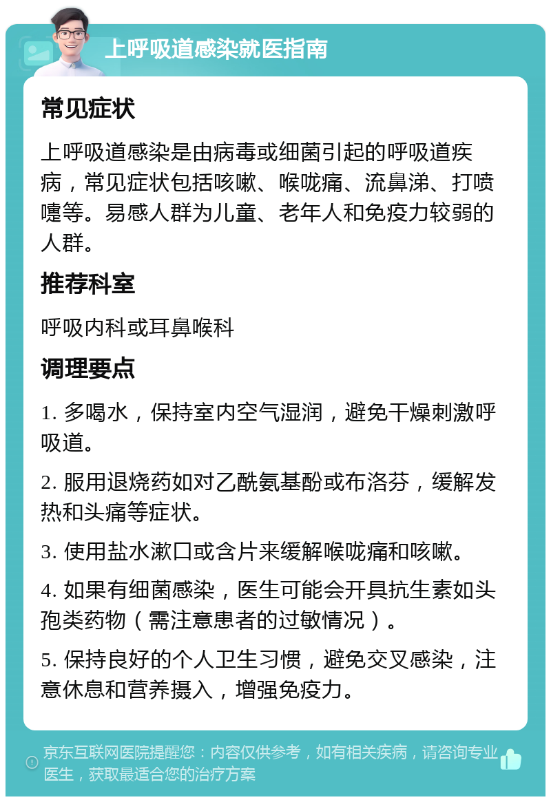 上呼吸道感染就医指南 常见症状 上呼吸道感染是由病毒或细菌引起的呼吸道疾病，常见症状包括咳嗽、喉咙痛、流鼻涕、打喷嚏等。易感人群为儿童、老年人和免疫力较弱的人群。 推荐科室 呼吸内科或耳鼻喉科 调理要点 1. 多喝水，保持室内空气湿润，避免干燥刺激呼吸道。 2. 服用退烧药如对乙酰氨基酚或布洛芬，缓解发热和头痛等症状。 3. 使用盐水漱口或含片来缓解喉咙痛和咳嗽。 4. 如果有细菌感染，医生可能会开具抗生素如头孢类药物（需注意患者的过敏情况）。 5. 保持良好的个人卫生习惯，避免交叉感染，注意休息和营养摄入，增强免疫力。