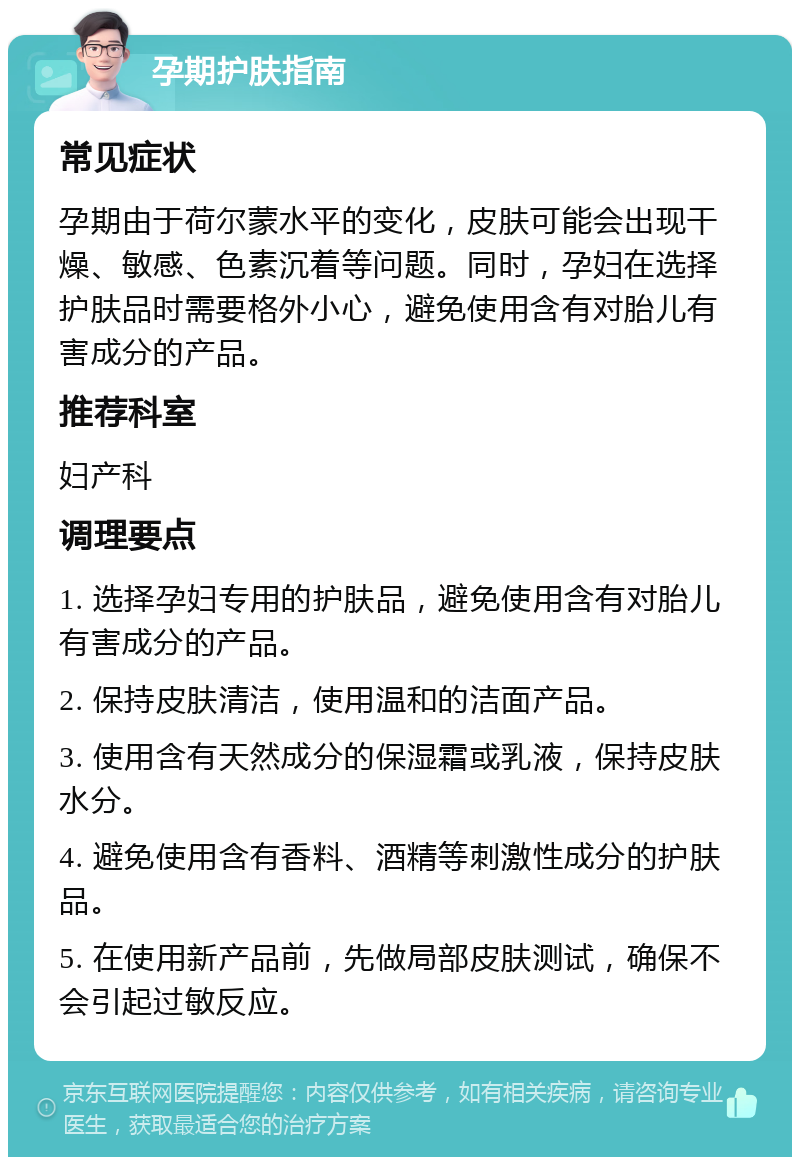 孕期护肤指南 常见症状 孕期由于荷尔蒙水平的变化，皮肤可能会出现干燥、敏感、色素沉着等问题。同时，孕妇在选择护肤品时需要格外小心，避免使用含有对胎儿有害成分的产品。 推荐科室 妇产科 调理要点 1. 选择孕妇专用的护肤品，避免使用含有对胎儿有害成分的产品。 2. 保持皮肤清洁，使用温和的洁面产品。 3. 使用含有天然成分的保湿霜或乳液，保持皮肤水分。 4. 避免使用含有香料、酒精等刺激性成分的护肤品。 5. 在使用新产品前，先做局部皮肤测试，确保不会引起过敏反应。