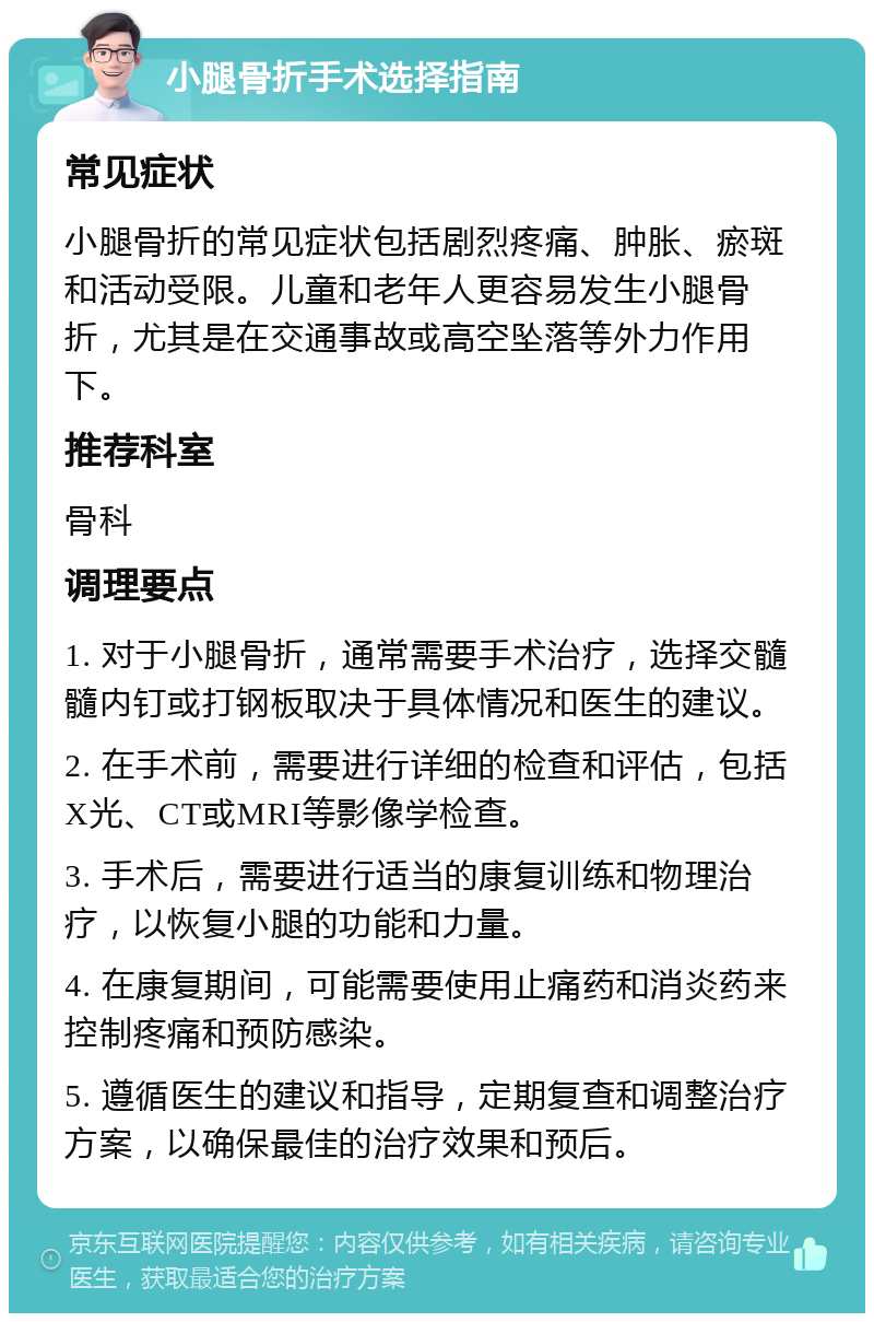 小腿骨折手术选择指南 常见症状 小腿骨折的常见症状包括剧烈疼痛、肿胀、瘀斑和活动受限。儿童和老年人更容易发生小腿骨折，尤其是在交通事故或高空坠落等外力作用下。 推荐科室 骨科 调理要点 1. 对于小腿骨折，通常需要手术治疗，选择交髓髓内钉或打钢板取决于具体情况和医生的建议。 2. 在手术前，需要进行详细的检查和评估，包括X光、CT或MRI等影像学检查。 3. 手术后，需要进行适当的康复训练和物理治疗，以恢复小腿的功能和力量。 4. 在康复期间，可能需要使用止痛药和消炎药来控制疼痛和预防感染。 5. 遵循医生的建议和指导，定期复查和调整治疗方案，以确保最佳的治疗效果和预后。