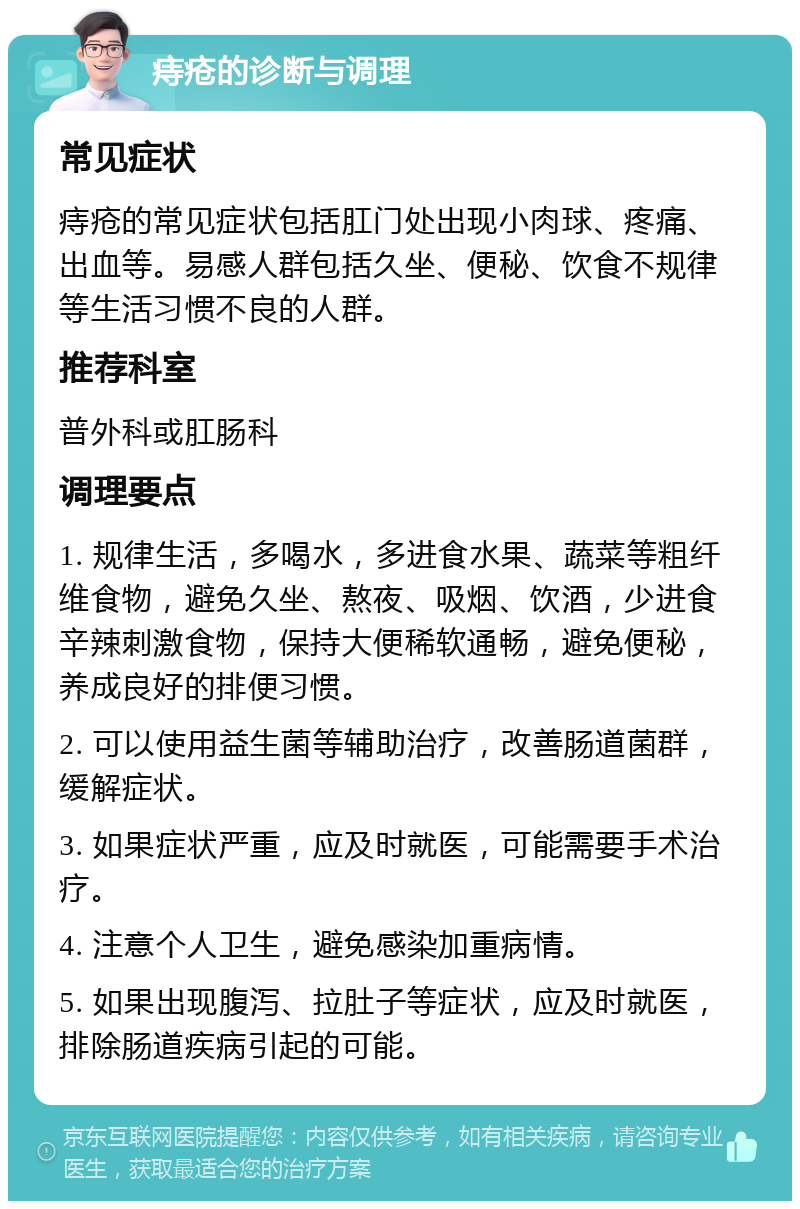 痔疮的诊断与调理 常见症状 痔疮的常见症状包括肛门处出现小肉球、疼痛、出血等。易感人群包括久坐、便秘、饮食不规律等生活习惯不良的人群。 推荐科室 普外科或肛肠科 调理要点 1. 规律生活，多喝水，多进食水果、蔬菜等粗纤维食物，避免久坐、熬夜、吸烟、饮酒，少进食辛辣刺激食物，保持大便稀软通畅，避免便秘，养成良好的排便习惯。 2. 可以使用益生菌等辅助治疗，改善肠道菌群，缓解症状。 3. 如果症状严重，应及时就医，可能需要手术治疗。 4. 注意个人卫生，避免感染加重病情。 5. 如果出现腹泻、拉肚子等症状，应及时就医，排除肠道疾病引起的可能。