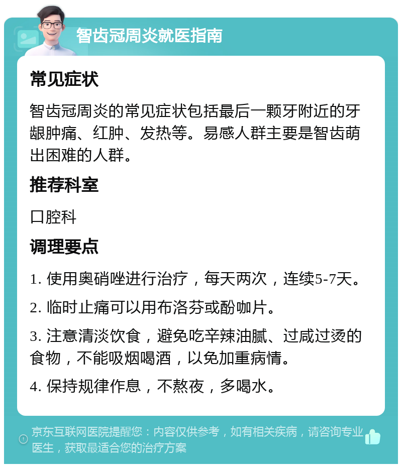 智齿冠周炎就医指南 常见症状 智齿冠周炎的常见症状包括最后一颗牙附近的牙龈肿痛、红肿、发热等。易感人群主要是智齿萌出困难的人群。 推荐科室 口腔科 调理要点 1. 使用奥硝唑进行治疗，每天两次，连续5-7天。 2. 临时止痛可以用布洛芬或酚咖片。 3. 注意清淡饮食，避免吃辛辣油腻、过咸过烫的食物，不能吸烟喝酒，以免加重病情。 4. 保持规律作息，不熬夜，多喝水。