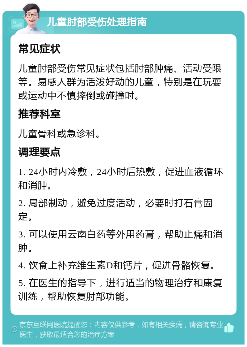 儿童肘部受伤处理指南 常见症状 儿童肘部受伤常见症状包括肘部肿痛、活动受限等。易感人群为活泼好动的儿童，特别是在玩耍或运动中不慎摔倒或碰撞时。 推荐科室 儿童骨科或急诊科。 调理要点 1. 24小时内冷敷，24小时后热敷，促进血液循环和消肿。 2. 局部制动，避免过度活动，必要时打石膏固定。 3. 可以使用云南白药等外用药膏，帮助止痛和消肿。 4. 饮食上补充维生素D和钙片，促进骨骼恢复。 5. 在医生的指导下，进行适当的物理治疗和康复训练，帮助恢复肘部功能。