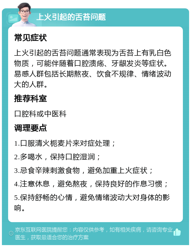 上火引起的舌苔问题 常见症状 上火引起的舌苔问题通常表现为舌苔上有乳白色物质，可能伴随着口腔溃疡、牙龈发炎等症状。易感人群包括长期熬夜、饮食不规律、情绪波动大的人群。 推荐科室 口腔科或中医科 调理要点 1.口服清火栀麦片来对症处理； 2.多喝水，保持口腔湿润； 3.忌食辛辣刺激食物，避免加重上火症状； 4.注意休息，避免熬夜，保持良好的作息习惯； 5.保持舒畅的心情，避免情绪波动大对身体的影响。