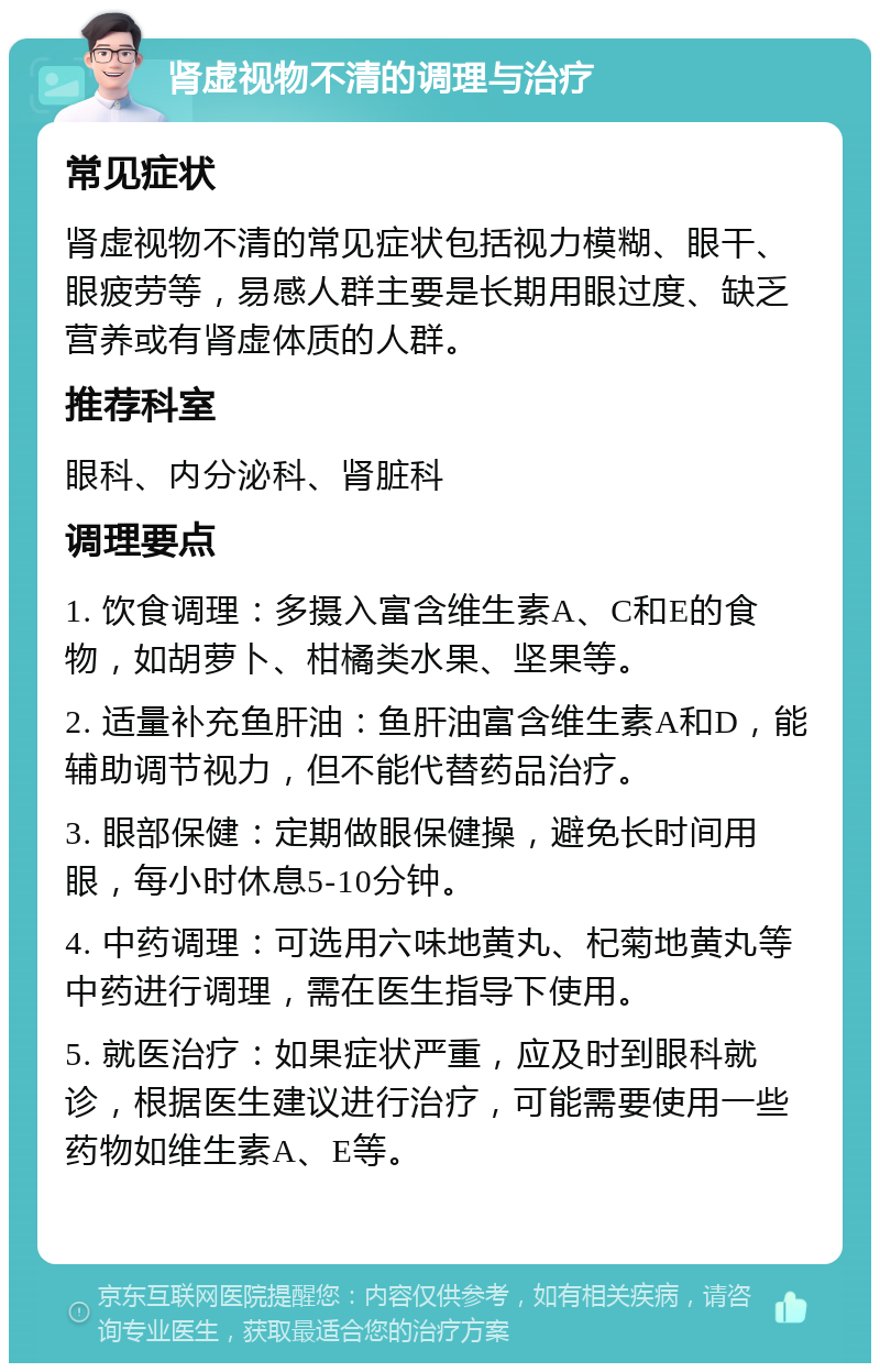 肾虚视物不清的调理与治疗 常见症状 肾虚视物不清的常见症状包括视力模糊、眼干、眼疲劳等，易感人群主要是长期用眼过度、缺乏营养或有肾虚体质的人群。 推荐科室 眼科、内分泌科、肾脏科 调理要点 1. 饮食调理：多摄入富含维生素A、C和E的食物，如胡萝卜、柑橘类水果、坚果等。 2. 适量补充鱼肝油：鱼肝油富含维生素A和D，能辅助调节视力，但不能代替药品治疗。 3. 眼部保健：定期做眼保健操，避免长时间用眼，每小时休息5-10分钟。 4. 中药调理：可选用六味地黄丸、杞菊地黄丸等中药进行调理，需在医生指导下使用。 5. 就医治疗：如果症状严重，应及时到眼科就诊，根据医生建议进行治疗，可能需要使用一些药物如维生素A、E等。