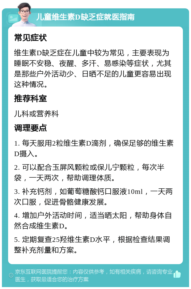 儿童维生素D缺乏症就医指南 常见症状 维生素D缺乏症在儿童中较为常见，主要表现为睡眠不安稳、夜醒、多汗、易感染等症状，尤其是那些户外活动少、日晒不足的儿童更容易出现这种情况。 推荐科室 儿科或营养科 调理要点 1. 每天服用2粒维生素D滴剂，确保足够的维生素D摄入。 2. 可以配合玉屏风颗粒或保儿宁颗粒，每次半袋，一天两次，帮助调理体质。 3. 补充钙剂，如葡萄糖酸钙口服液10ml，一天两次口服，促进骨骼健康发展。 4. 增加户外活动时间，适当晒太阳，帮助身体自然合成维生素D。 5. 定期复查25羟维生素D水平，根据检查结果调整补充剂量和方案。