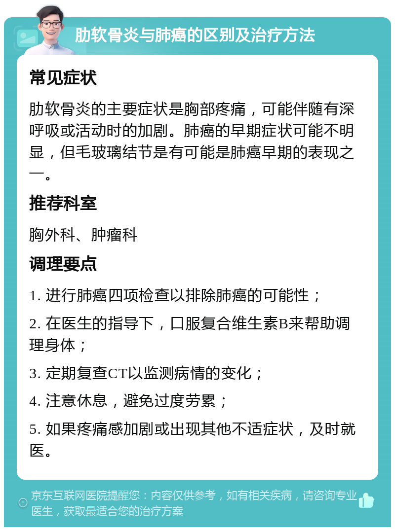 肋软骨炎与肺癌的区别及治疗方法 常见症状 肋软骨炎的主要症状是胸部疼痛，可能伴随有深呼吸或活动时的加剧。肺癌的早期症状可能不明显，但毛玻璃结节是有可能是肺癌早期的表现之一。 推荐科室 胸外科、肿瘤科 调理要点 1. 进行肺癌四项检查以排除肺癌的可能性； 2. 在医生的指导下，口服复合维生素B来帮助调理身体； 3. 定期复查CT以监测病情的变化； 4. 注意休息，避免过度劳累； 5. 如果疼痛感加剧或出现其他不适症状，及时就医。