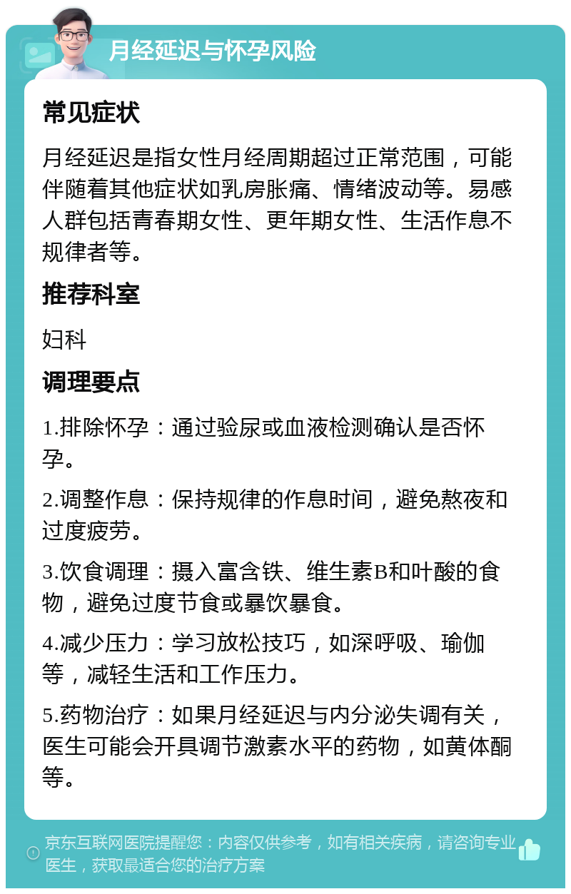 月经延迟与怀孕风险 常见症状 月经延迟是指女性月经周期超过正常范围，可能伴随着其他症状如乳房胀痛、情绪波动等。易感人群包括青春期女性、更年期女性、生活作息不规律者等。 推荐科室 妇科 调理要点 1.排除怀孕：通过验尿或血液检测确认是否怀孕。 2.调整作息：保持规律的作息时间，避免熬夜和过度疲劳。 3.饮食调理：摄入富含铁、维生素B和叶酸的食物，避免过度节食或暴饮暴食。 4.减少压力：学习放松技巧，如深呼吸、瑜伽等，减轻生活和工作压力。 5.药物治疗：如果月经延迟与内分泌失调有关，医生可能会开具调节激素水平的药物，如黄体酮等。