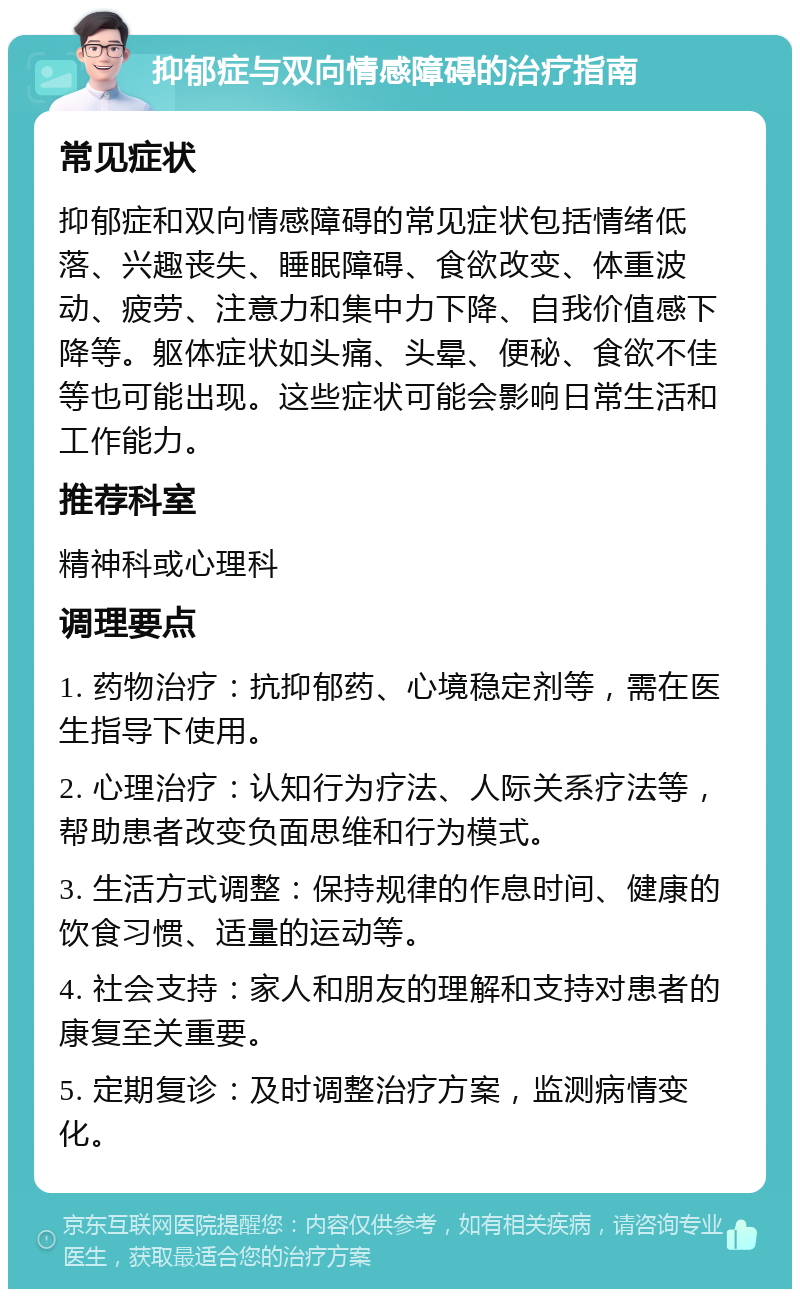 抑郁症与双向情感障碍的治疗指南 常见症状 抑郁症和双向情感障碍的常见症状包括情绪低落、兴趣丧失、睡眠障碍、食欲改变、体重波动、疲劳、注意力和集中力下降、自我价值感下降等。躯体症状如头痛、头晕、便秘、食欲不佳等也可能出现。这些症状可能会影响日常生活和工作能力。 推荐科室 精神科或心理科 调理要点 1. 药物治疗：抗抑郁药、心境稳定剂等，需在医生指导下使用。 2. 心理治疗：认知行为疗法、人际关系疗法等，帮助患者改变负面思维和行为模式。 3. 生活方式调整：保持规律的作息时间、健康的饮食习惯、适量的运动等。 4. 社会支持：家人和朋友的理解和支持对患者的康复至关重要。 5. 定期复诊：及时调整治疗方案，监测病情变化。