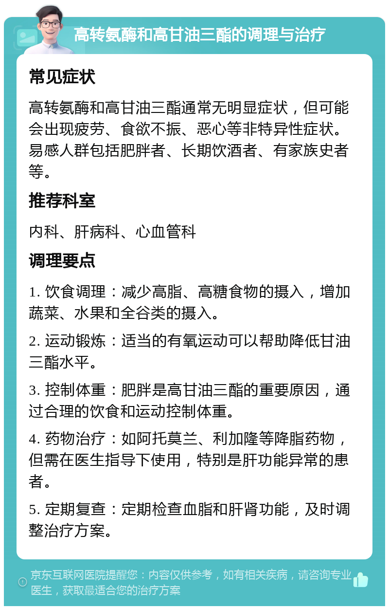 高转氨酶和高甘油三酯的调理与治疗 常见症状 高转氨酶和高甘油三酯通常无明显症状，但可能会出现疲劳、食欲不振、恶心等非特异性症状。易感人群包括肥胖者、长期饮酒者、有家族史者等。 推荐科室 内科、肝病科、心血管科 调理要点 1. 饮食调理：减少高脂、高糖食物的摄入，增加蔬菜、水果和全谷类的摄入。 2. 运动锻炼：适当的有氧运动可以帮助降低甘油三酯水平。 3. 控制体重：肥胖是高甘油三酯的重要原因，通过合理的饮食和运动控制体重。 4. 药物治疗：如阿托莫兰、利加隆等降脂药物，但需在医生指导下使用，特别是肝功能异常的患者。 5. 定期复查：定期检查血脂和肝肾功能，及时调整治疗方案。