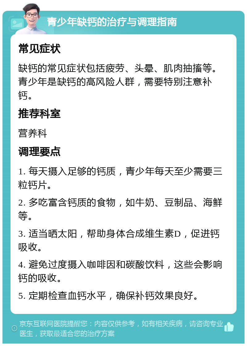 青少年缺钙的治疗与调理指南 常见症状 缺钙的常见症状包括疲劳、头晕、肌肉抽搐等。青少年是缺钙的高风险人群，需要特别注意补钙。 推荐科室 营养科 调理要点 1. 每天摄入足够的钙质，青少年每天至少需要三粒钙片。 2. 多吃富含钙质的食物，如牛奶、豆制品、海鲜等。 3. 适当晒太阳，帮助身体合成维生素D，促进钙吸收。 4. 避免过度摄入咖啡因和碳酸饮料，这些会影响钙的吸收。 5. 定期检查血钙水平，确保补钙效果良好。