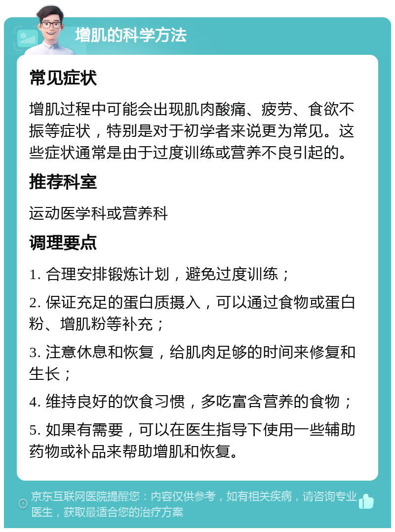 增肌的科学方法 常见症状 增肌过程中可能会出现肌肉酸痛、疲劳、食欲不振等症状，特别是对于初学者来说更为常见。这些症状通常是由于过度训练或营养不良引起的。 推荐科室 运动医学科或营养科 调理要点 1. 合理安排锻炼计划，避免过度训练； 2. 保证充足的蛋白质摄入，可以通过食物或蛋白粉、增肌粉等补充； 3. 注意休息和恢复，给肌肉足够的时间来修复和生长； 4. 维持良好的饮食习惯，多吃富含营养的食物； 5. 如果有需要，可以在医生指导下使用一些辅助药物或补品来帮助增肌和恢复。