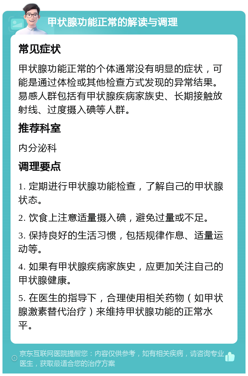 甲状腺功能正常的解读与调理 常见症状 甲状腺功能正常的个体通常没有明显的症状，可能是通过体检或其他检查方式发现的异常结果。易感人群包括有甲状腺疾病家族史、长期接触放射线、过度摄入碘等人群。 推荐科室 内分泌科 调理要点 1. 定期进行甲状腺功能检查，了解自己的甲状腺状态。 2. 饮食上注意适量摄入碘，避免过量或不足。 3. 保持良好的生活习惯，包括规律作息、适量运动等。 4. 如果有甲状腺疾病家族史，应更加关注自己的甲状腺健康。 5. 在医生的指导下，合理使用相关药物（如甲状腺激素替代治疗）来维持甲状腺功能的正常水平。