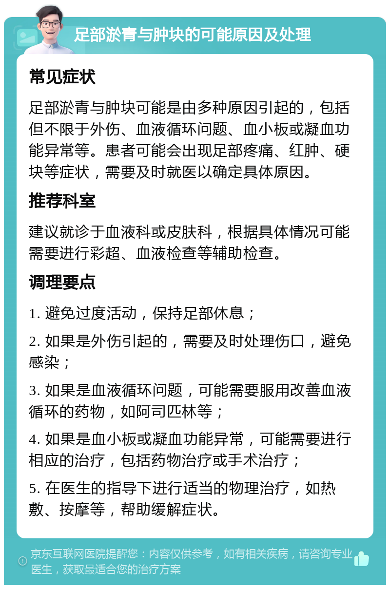 足部淤青与肿块的可能原因及处理 常见症状 足部淤青与肿块可能是由多种原因引起的，包括但不限于外伤、血液循环问题、血小板或凝血功能异常等。患者可能会出现足部疼痛、红肿、硬块等症状，需要及时就医以确定具体原因。 推荐科室 建议就诊于血液科或皮肤科，根据具体情况可能需要进行彩超、血液检查等辅助检查。 调理要点 1. 避免过度活动，保持足部休息； 2. 如果是外伤引起的，需要及时处理伤口，避免感染； 3. 如果是血液循环问题，可能需要服用改善血液循环的药物，如阿司匹林等； 4. 如果是血小板或凝血功能异常，可能需要进行相应的治疗，包括药物治疗或手术治疗； 5. 在医生的指导下进行适当的物理治疗，如热敷、按摩等，帮助缓解症状。