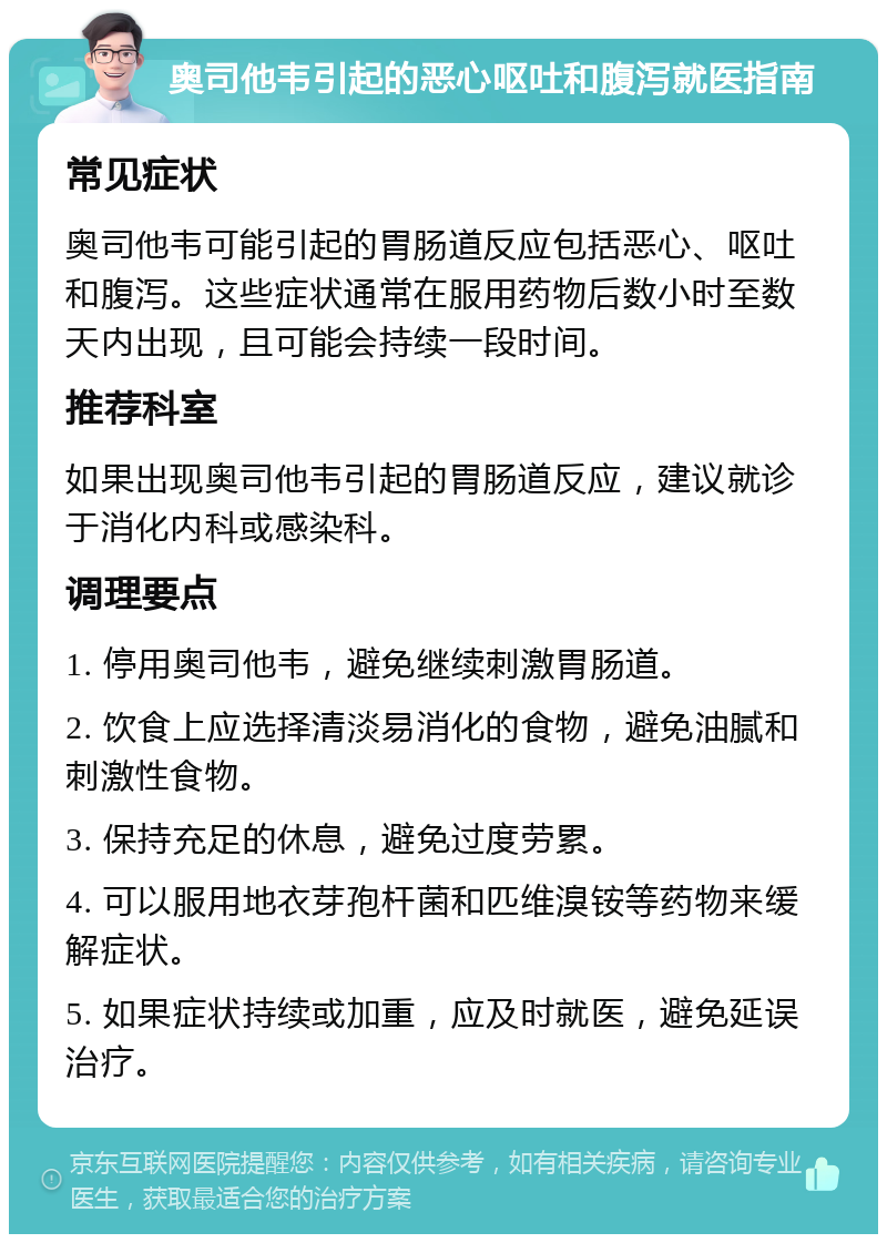 奥司他韦引起的恶心呕吐和腹泻就医指南 常见症状 奥司他韦可能引起的胃肠道反应包括恶心、呕吐和腹泻。这些症状通常在服用药物后数小时至数天内出现，且可能会持续一段时间。 推荐科室 如果出现奥司他韦引起的胃肠道反应，建议就诊于消化内科或感染科。 调理要点 1. 停用奥司他韦，避免继续刺激胃肠道。 2. 饮食上应选择清淡易消化的食物，避免油腻和刺激性食物。 3. 保持充足的休息，避免过度劳累。 4. 可以服用地衣芽孢杆菌和匹维溴铵等药物来缓解症状。 5. 如果症状持续或加重，应及时就医，避免延误治疗。