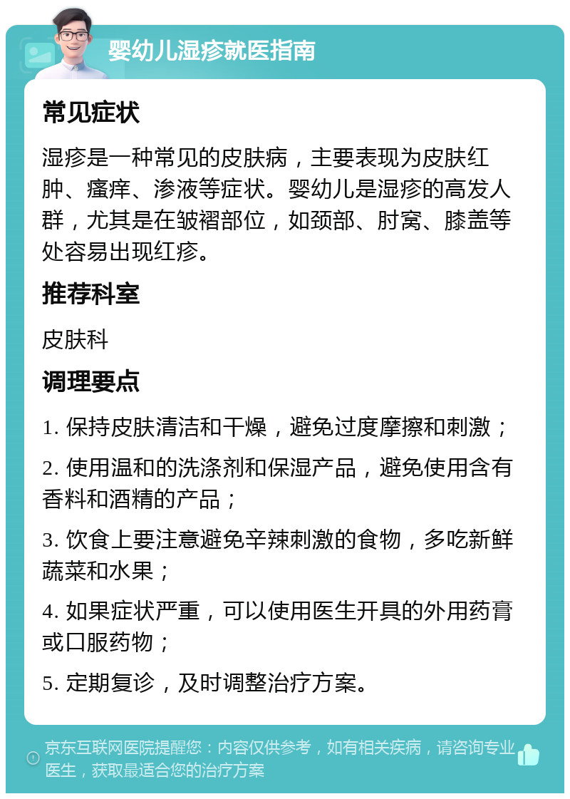 婴幼儿湿疹就医指南 常见症状 湿疹是一种常见的皮肤病，主要表现为皮肤红肿、瘙痒、渗液等症状。婴幼儿是湿疹的高发人群，尤其是在皱褶部位，如颈部、肘窝、膝盖等处容易出现红疹。 推荐科室 皮肤科 调理要点 1. 保持皮肤清洁和干燥，避免过度摩擦和刺激； 2. 使用温和的洗涤剂和保湿产品，避免使用含有香料和酒精的产品； 3. 饮食上要注意避免辛辣刺激的食物，多吃新鲜蔬菜和水果； 4. 如果症状严重，可以使用医生开具的外用药膏或口服药物； 5. 定期复诊，及时调整治疗方案。