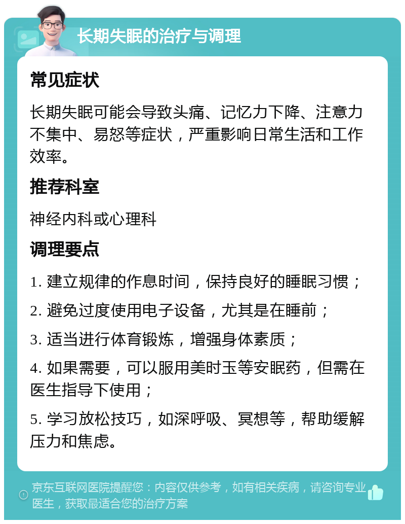 长期失眠的治疗与调理 常见症状 长期失眠可能会导致头痛、记忆力下降、注意力不集中、易怒等症状，严重影响日常生活和工作效率。 推荐科室 神经内科或心理科 调理要点 1. 建立规律的作息时间，保持良好的睡眠习惯； 2. 避免过度使用电子设备，尤其是在睡前； 3. 适当进行体育锻炼，增强身体素质； 4. 如果需要，可以服用美时玉等安眠药，但需在医生指导下使用； 5. 学习放松技巧，如深呼吸、冥想等，帮助缓解压力和焦虑。