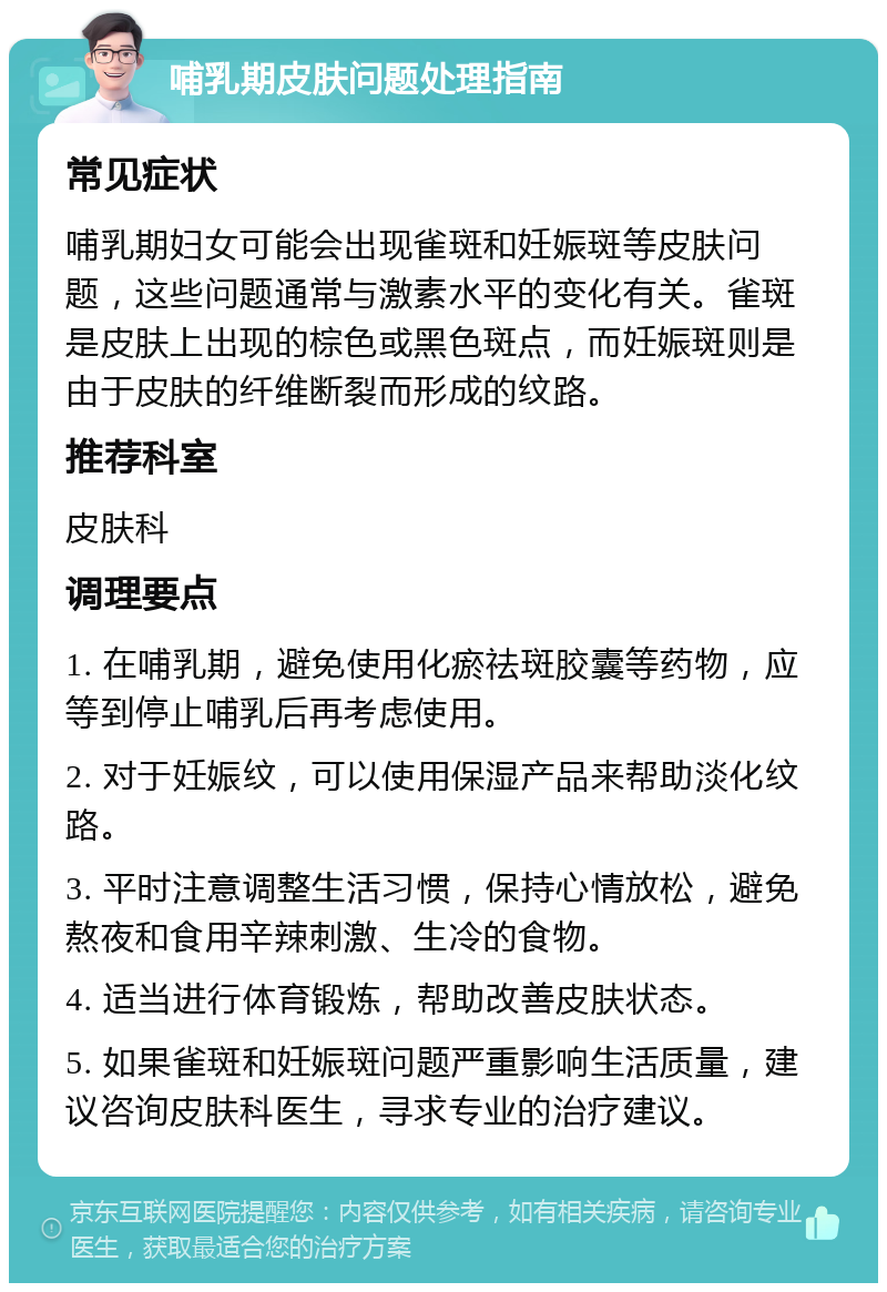 哺乳期皮肤问题处理指南 常见症状 哺乳期妇女可能会出现雀斑和妊娠斑等皮肤问题，这些问题通常与激素水平的变化有关。雀斑是皮肤上出现的棕色或黑色斑点，而妊娠斑则是由于皮肤的纤维断裂而形成的纹路。 推荐科室 皮肤科 调理要点 1. 在哺乳期，避免使用化瘀祛斑胶囊等药物，应等到停止哺乳后再考虑使用。 2. 对于妊娠纹，可以使用保湿产品来帮助淡化纹路。 3. 平时注意调整生活习惯，保持心情放松，避免熬夜和食用辛辣刺激、生冷的食物。 4. 适当进行体育锻炼，帮助改善皮肤状态。 5. 如果雀斑和妊娠斑问题严重影响生活质量，建议咨询皮肤科医生，寻求专业的治疗建议。