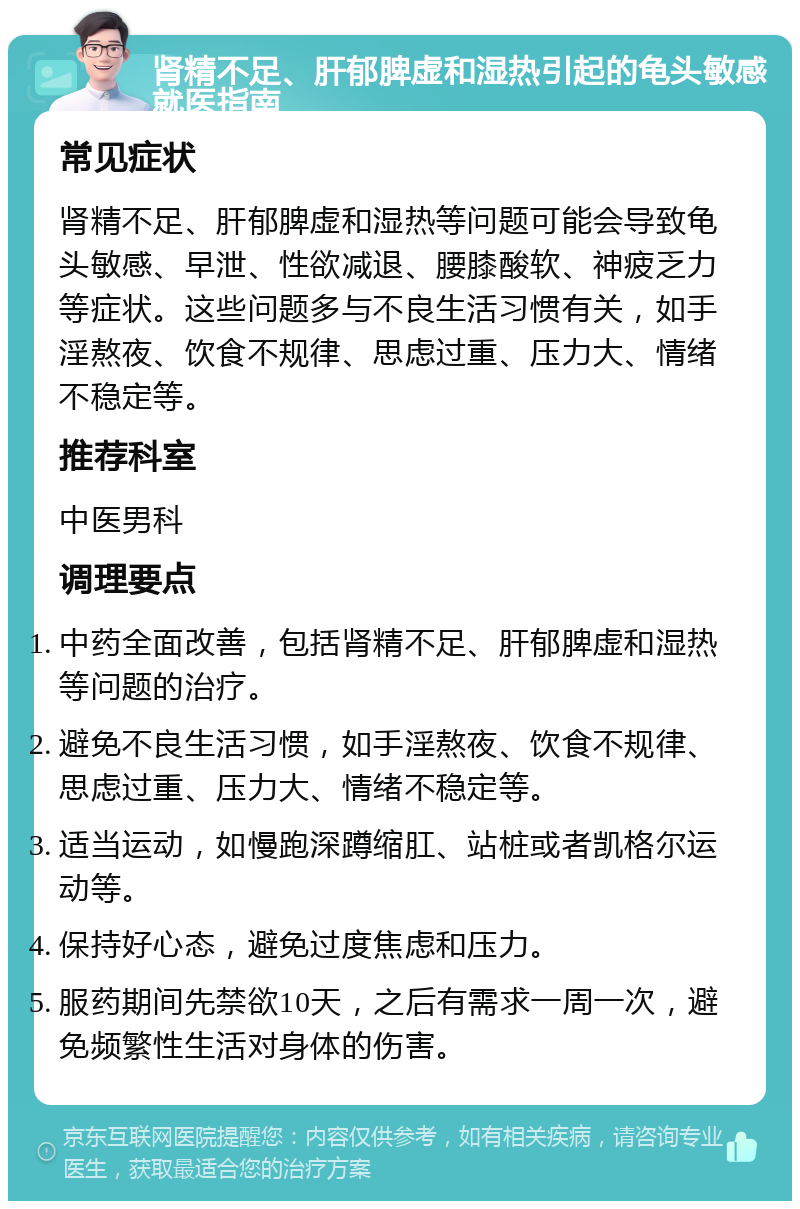 肾精不足、肝郁脾虚和湿热引起的龟头敏感就医指南 常见症状 肾精不足、肝郁脾虚和湿热等问题可能会导致龟头敏感、早泄、性欲减退、腰膝酸软、神疲乏力等症状。这些问题多与不良生活习惯有关，如手淫熬夜、饮食不规律、思虑过重、压力大、情绪不稳定等。 推荐科室 中医男科 调理要点 中药全面改善，包括肾精不足、肝郁脾虚和湿热等问题的治疗。 避免不良生活习惯，如手淫熬夜、饮食不规律、思虑过重、压力大、情绪不稳定等。 适当运动，如慢跑深蹲缩肛、站桩或者凯格尔运动等。 保持好心态，避免过度焦虑和压力。 服药期间先禁欲10天，之后有需求一周一次，避免频繁性生活对身体的伤害。