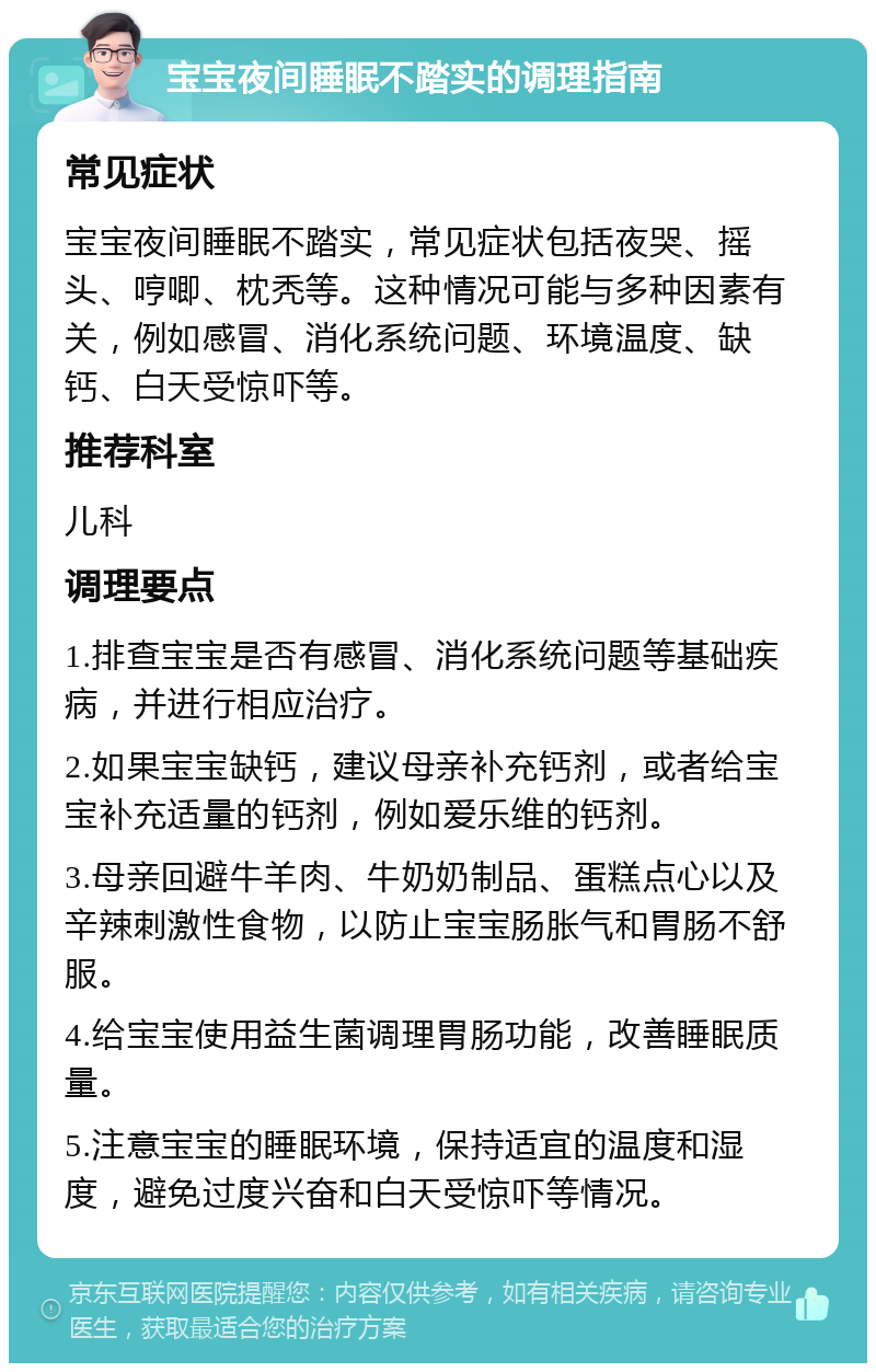 宝宝夜间睡眠不踏实的调理指南 常见症状 宝宝夜间睡眠不踏实，常见症状包括夜哭、摇头、哼唧、枕秃等。这种情况可能与多种因素有关，例如感冒、消化系统问题、环境温度、缺钙、白天受惊吓等。 推荐科室 儿科 调理要点 1.排查宝宝是否有感冒、消化系统问题等基础疾病，并进行相应治疗。 2.如果宝宝缺钙，建议母亲补充钙剂，或者给宝宝补充适量的钙剂，例如爱乐维的钙剂。 3.母亲回避牛羊肉、牛奶奶制品、蛋糕点心以及辛辣刺激性食物，以防止宝宝肠胀气和胃肠不舒服。 4.给宝宝使用益生菌调理胃肠功能，改善睡眠质量。 5.注意宝宝的睡眠环境，保持适宜的温度和湿度，避免过度兴奋和白天受惊吓等情况。