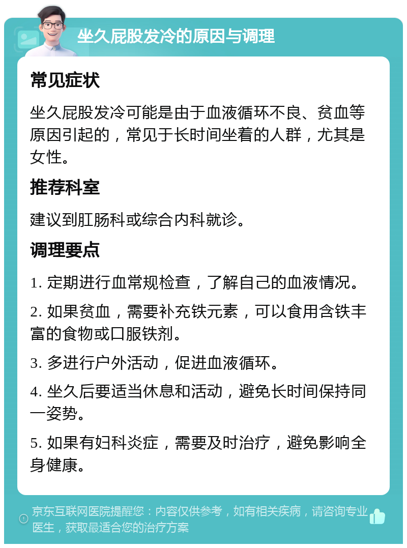 坐久屁股发冷的原因与调理 常见症状 坐久屁股发冷可能是由于血液循环不良、贫血等原因引起的，常见于长时间坐着的人群，尤其是女性。 推荐科室 建议到肛肠科或综合内科就诊。 调理要点 1. 定期进行血常规检查，了解自己的血液情况。 2. 如果贫血，需要补充铁元素，可以食用含铁丰富的食物或口服铁剂。 3. 多进行户外活动，促进血液循环。 4. 坐久后要适当休息和活动，避免长时间保持同一姿势。 5. 如果有妇科炎症，需要及时治疗，避免影响全身健康。