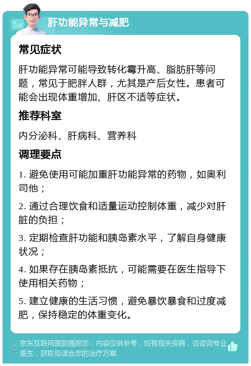 肝功能异常与减肥 常见症状 肝功能异常可能导致转化霉升高、脂肪肝等问题，常见于肥胖人群，尤其是产后女性。患者可能会出现体重增加、肝区不适等症状。 推荐科室 内分泌科、肝病科、营养科 调理要点 1. 避免使用可能加重肝功能异常的药物，如奥利司他； 2. 通过合理饮食和适量运动控制体重，减少对肝脏的负担； 3. 定期检查肝功能和胰岛素水平，了解自身健康状况； 4. 如果存在胰岛素抵抗，可能需要在医生指导下使用相关药物； 5. 建立健康的生活习惯，避免暴饮暴食和过度减肥，保持稳定的体重变化。