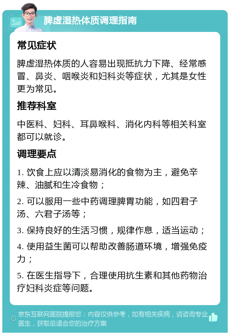 脾虚湿热体质调理指南 常见症状 脾虚湿热体质的人容易出现抵抗力下降、经常感冒、鼻炎、咽喉炎和妇科炎等症状，尤其是女性更为常见。 推荐科室 中医科、妇科、耳鼻喉科、消化内科等相关科室都可以就诊。 调理要点 1. 饮食上应以清淡易消化的食物为主，避免辛辣、油腻和生冷食物； 2. 可以服用一些中药调理脾胃功能，如四君子汤、六君子汤等； 3. 保持良好的生活习惯，规律作息，适当运动； 4. 使用益生菌可以帮助改善肠道环境，增强免疫力； 5. 在医生指导下，合理使用抗生素和其他药物治疗妇科炎症等问题。