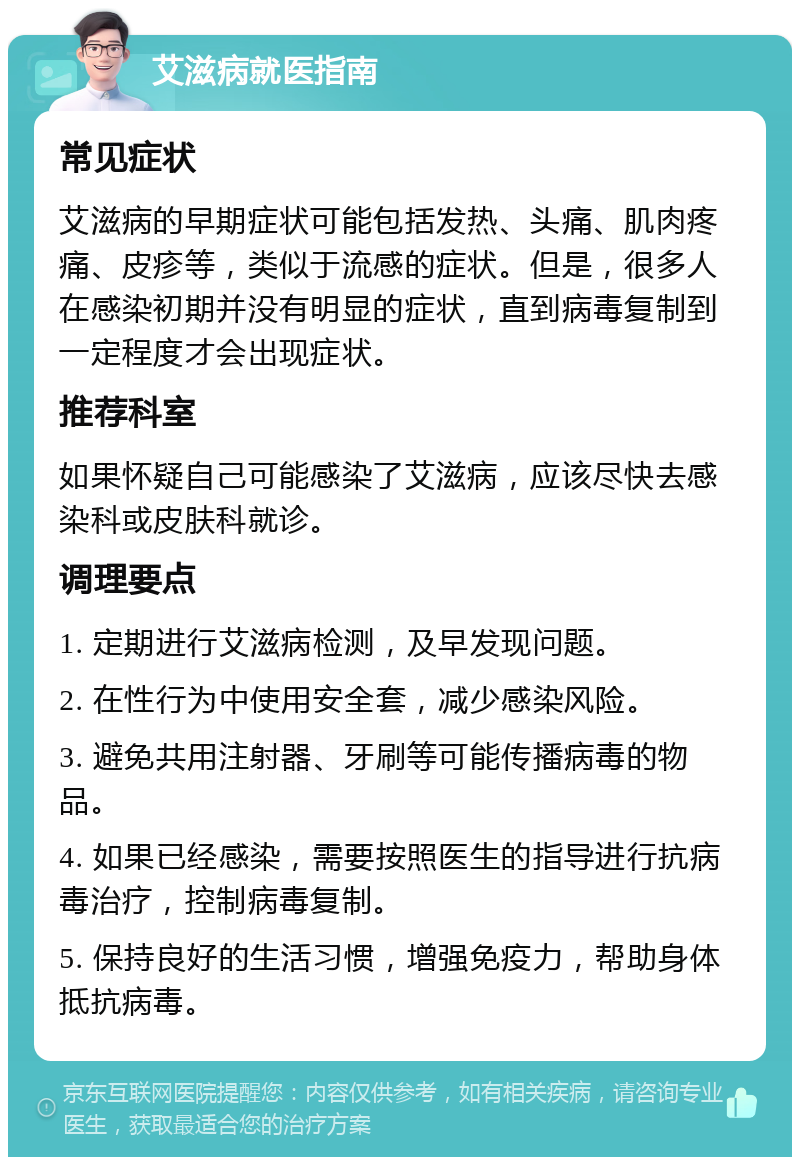 艾滋病就医指南 常见症状 艾滋病的早期症状可能包括发热、头痛、肌肉疼痛、皮疹等，类似于流感的症状。但是，很多人在感染初期并没有明显的症状，直到病毒复制到一定程度才会出现症状。 推荐科室 如果怀疑自己可能感染了艾滋病，应该尽快去感染科或皮肤科就诊。 调理要点 1. 定期进行艾滋病检测，及早发现问题。 2. 在性行为中使用安全套，减少感染风险。 3. 避免共用注射器、牙刷等可能传播病毒的物品。 4. 如果已经感染，需要按照医生的指导进行抗病毒治疗，控制病毒复制。 5. 保持良好的生活习惯，增强免疫力，帮助身体抵抗病毒。