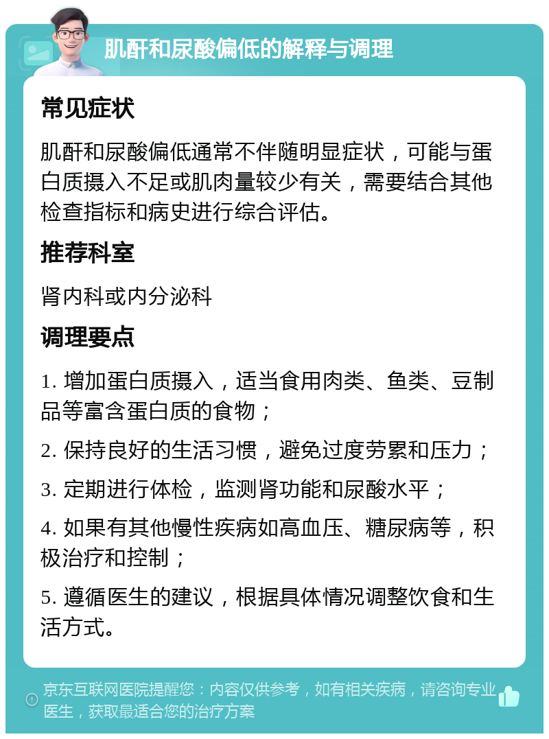 肌酐和尿酸偏低的解释与调理 常见症状 肌酐和尿酸偏低通常不伴随明显症状，可能与蛋白质摄入不足或肌肉量较少有关，需要结合其他检查指标和病史进行综合评估。 推荐科室 肾内科或内分泌科 调理要点 1. 增加蛋白质摄入，适当食用肉类、鱼类、豆制品等富含蛋白质的食物； 2. 保持良好的生活习惯，避免过度劳累和压力； 3. 定期进行体检，监测肾功能和尿酸水平； 4. 如果有其他慢性疾病如高血压、糖尿病等，积极治疗和控制； 5. 遵循医生的建议，根据具体情况调整饮食和生活方式。