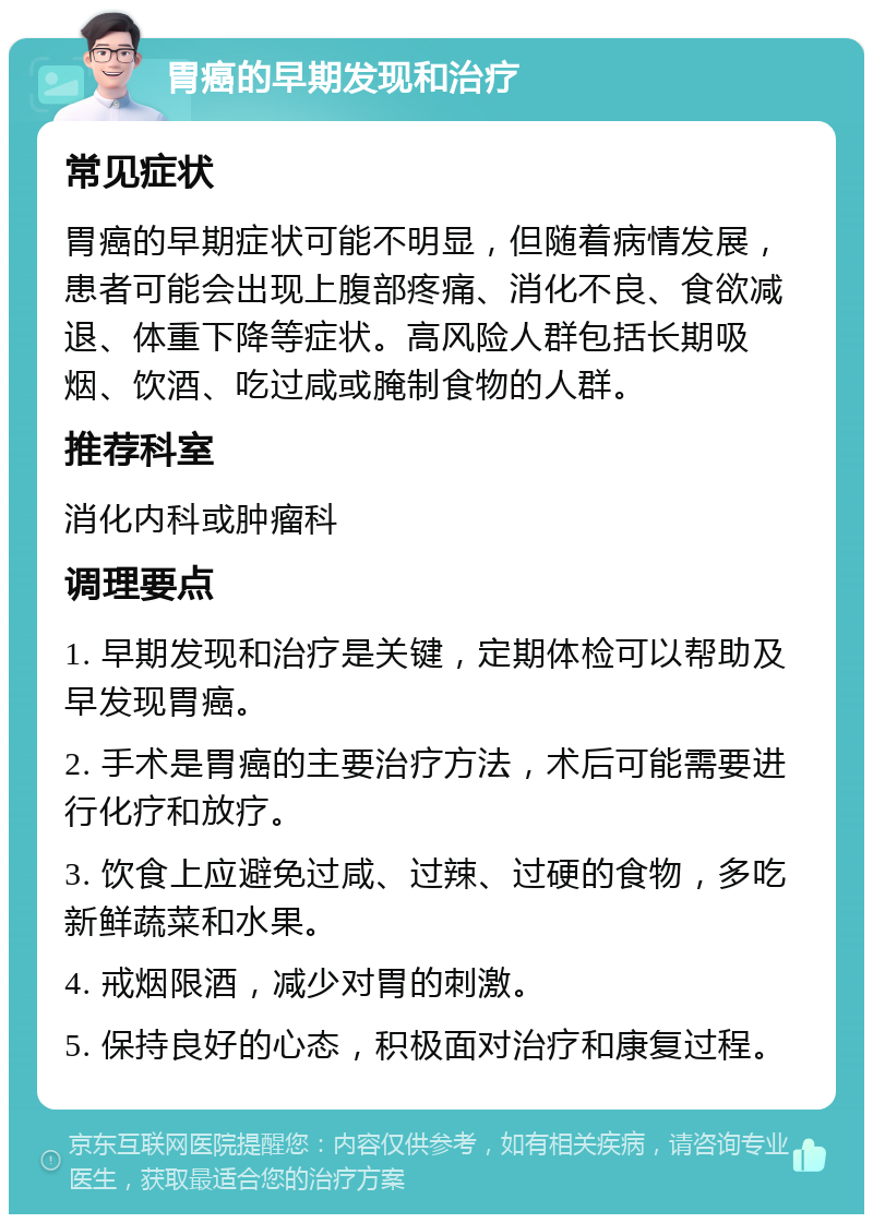 胃癌的早期发现和治疗 常见症状 胃癌的早期症状可能不明显，但随着病情发展，患者可能会出现上腹部疼痛、消化不良、食欲减退、体重下降等症状。高风险人群包括长期吸烟、饮酒、吃过咸或腌制食物的人群。 推荐科室 消化内科或肿瘤科 调理要点 1. 早期发现和治疗是关键，定期体检可以帮助及早发现胃癌。 2. 手术是胃癌的主要治疗方法，术后可能需要进行化疗和放疗。 3. 饮食上应避免过咸、过辣、过硬的食物，多吃新鲜蔬菜和水果。 4. 戒烟限酒，减少对胃的刺激。 5. 保持良好的心态，积极面对治疗和康复过程。