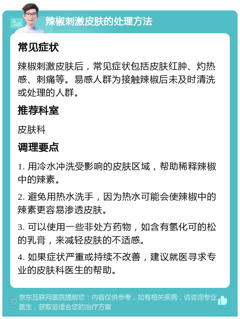 辣椒刺激皮肤的处理方法 常见症状 辣椒刺激皮肤后，常见症状包括皮肤红肿、灼热感、刺痛等。易感人群为接触辣椒后未及时清洗或处理的人群。 推荐科室 皮肤科 调理要点 1. 用冷水冲洗受影响的皮肤区域，帮助稀释辣椒中的辣素。 2. 避免用热水洗手，因为热水可能会使辣椒中的辣素更容易渗透皮肤。 3. 可以使用一些非处方药物，如含有氢化可的松的乳膏，来减轻皮肤的不适感。 4. 如果症状严重或持续不改善，建议就医寻求专业的皮肤科医生的帮助。