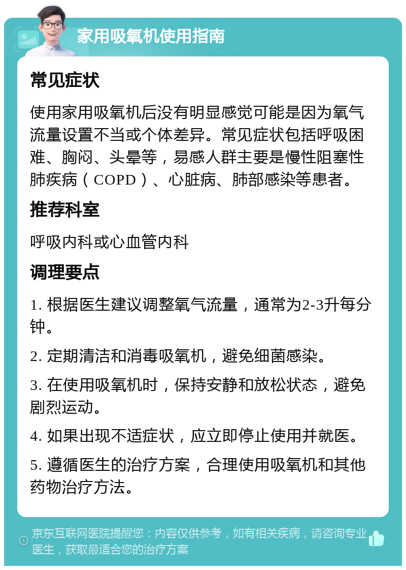 家用吸氧机使用指南 常见症状 使用家用吸氧机后没有明显感觉可能是因为氧气流量设置不当或个体差异。常见症状包括呼吸困难、胸闷、头晕等，易感人群主要是慢性阻塞性肺疾病（COPD）、心脏病、肺部感染等患者。 推荐科室 呼吸内科或心血管内科 调理要点 1. 根据医生建议调整氧气流量，通常为2-3升每分钟。 2. 定期清洁和消毒吸氧机，避免细菌感染。 3. 在使用吸氧机时，保持安静和放松状态，避免剧烈运动。 4. 如果出现不适症状，应立即停止使用并就医。 5. 遵循医生的治疗方案，合理使用吸氧机和其他药物治疗方法。