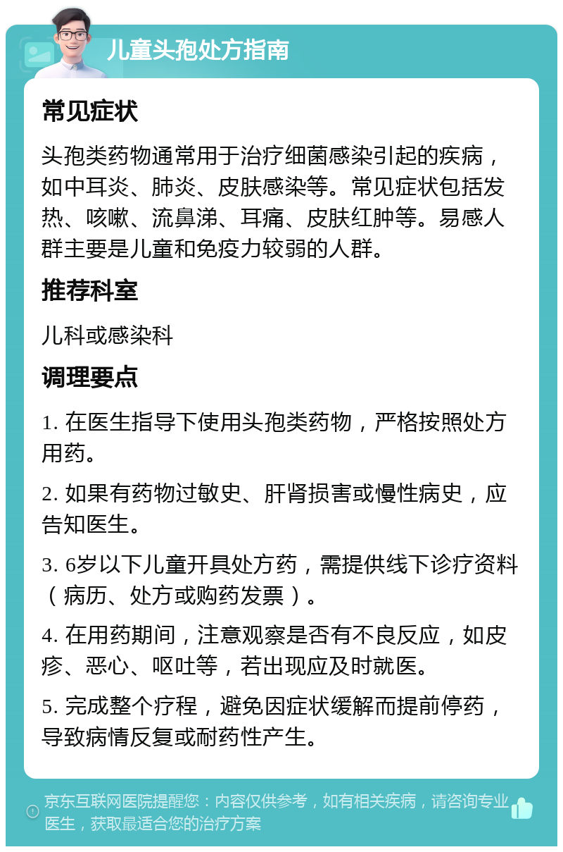 儿童头孢处方指南 常见症状 头孢类药物通常用于治疗细菌感染引起的疾病，如中耳炎、肺炎、皮肤感染等。常见症状包括发热、咳嗽、流鼻涕、耳痛、皮肤红肿等。易感人群主要是儿童和免疫力较弱的人群。 推荐科室 儿科或感染科 调理要点 1. 在医生指导下使用头孢类药物，严格按照处方用药。 2. 如果有药物过敏史、肝肾损害或慢性病史，应告知医生。 3. 6岁以下儿童开具处方药，需提供线下诊疗资料（病历、处方或购药发票）。 4. 在用药期间，注意观察是否有不良反应，如皮疹、恶心、呕吐等，若出现应及时就医。 5. 完成整个疗程，避免因症状缓解而提前停药，导致病情反复或耐药性产生。