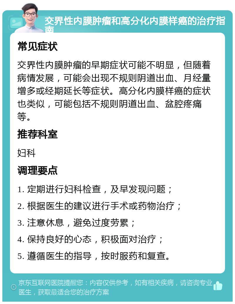 交界性内膜肿瘤和高分化内膜样癌的治疗指南 常见症状 交界性内膜肿瘤的早期症状可能不明显，但随着病情发展，可能会出现不规则阴道出血、月经量增多或经期延长等症状。高分化内膜样癌的症状也类似，可能包括不规则阴道出血、盆腔疼痛等。 推荐科室 妇科 调理要点 1. 定期进行妇科检查，及早发现问题； 2. 根据医生的建议进行手术或药物治疗； 3. 注意休息，避免过度劳累； 4. 保持良好的心态，积极面对治疗； 5. 遵循医生的指导，按时服药和复查。