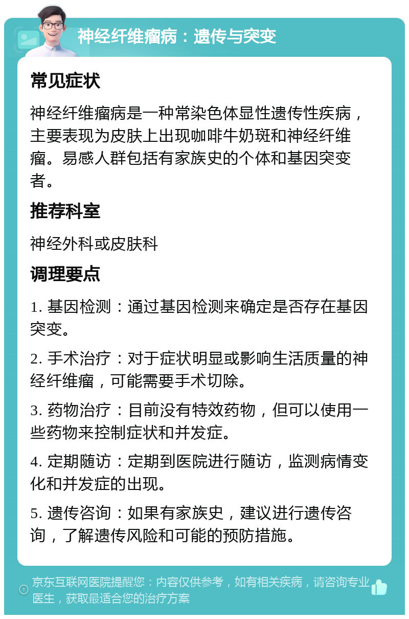 神经纤维瘤病：遗传与突变 常见症状 神经纤维瘤病是一种常染色体显性遗传性疾病，主要表现为皮肤上出现咖啡牛奶斑和神经纤维瘤。易感人群包括有家族史的个体和基因突变者。 推荐科室 神经外科或皮肤科 调理要点 1. 基因检测：通过基因检测来确定是否存在基因突变。 2. 手术治疗：对于症状明显或影响生活质量的神经纤维瘤，可能需要手术切除。 3. 药物治疗：目前没有特效药物，但可以使用一些药物来控制症状和并发症。 4. 定期随访：定期到医院进行随访，监测病情变化和并发症的出现。 5. 遗传咨询：如果有家族史，建议进行遗传咨询，了解遗传风险和可能的预防措施。